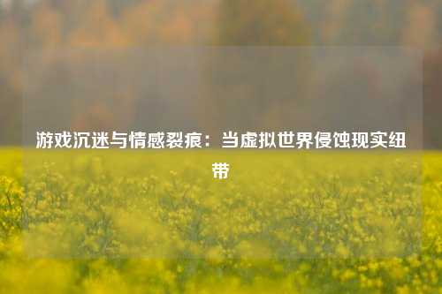 游戏沉迷与情感裂痕：当虚拟世界侵蚀现实纽带