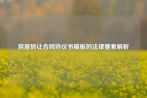 房屋转让合同协议书模板的法律要素解析